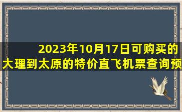 2023年10月17日可购买的大理到太原的特价直飞机票查询预订，票价为651.0