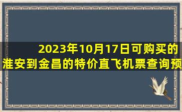 2023年10月17日可购买的淮安到金昌的特价直飞机票查询预订，票价为835.00