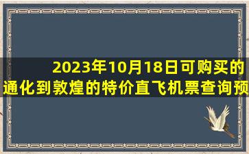 2023年10月18日可购买的通化到敦煌的特价直飞机票查询预订，票价为1200.0