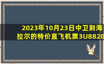 2023年10月23日中卫到海拉尔的特价直飞机票3U8820查询预订，票价为760元